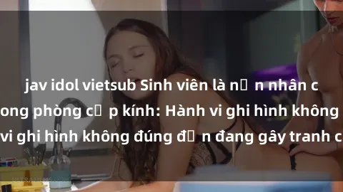 jav idol vietsub Sinh viên là nạn nhân của video quay lén trong phòng cấp kính: Hành vi ghi hình không đúng đắn đang gây tranh cãi lớn
