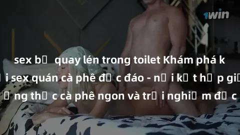 sex bị quay lén trong toilet Khám phá không khí độc đáo tại sex quán cà phê độc đáo - nơi kết hợp giữa thưởng thức cà phê ngon và trải nghiệm độc đáo của không gian sex shop.