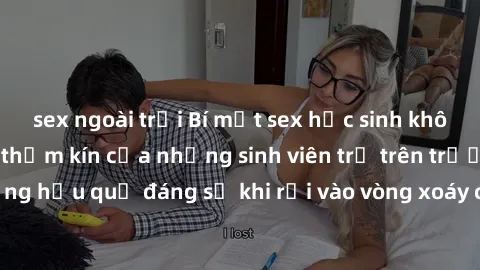 sex ngoài trời Bí mật sex học sinh không che: Cuộc sống thầm kín của những sinh viên trẻ trên trường. Những hậu quả đáng sợ khi rơi vào vòng xoáy của tình dục từ tuổi mới lớn.