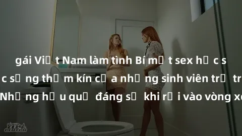 gái Việt Nam làm tình Bí mật sex học sinh không che: Cuộc sống thầm kín của những sinh viên trẻ trên trường. Những hậu quả đáng sợ khi rơi vào vòng xoáy của tình dục từ tuổi mới lớn.
