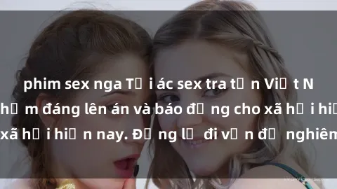 phim sex nga Tội ác sex tra tấn Việt Nam: những vụ vi phạm đáng lên án và báo động cho xã hội hiện nay. Đừng lờ đi vấn đề nghiêm trọng này!