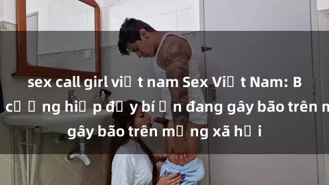 sex call girl việt nam Sex Việt Nam: Bí mật về vụ cưỡng hiếp đầy bí ẩn đang gây bão trên mạng xã hội
