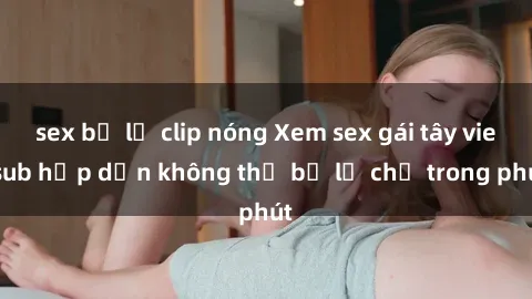 sex bị lộ clip nóng Xem sex gái tây vietsub hấp dẫn không thể bỏ lỡ chỉ trong phút