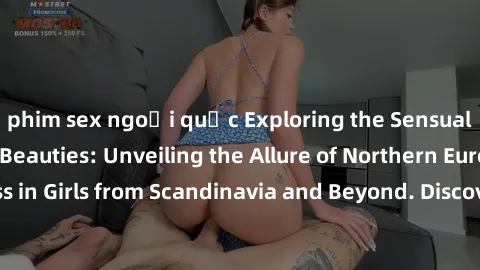 phim sex ngoại quốc Exploring the Sensual Charms of Nordic Beauties: Unveiling the Allure of Northern European Sexiness in Girls from Scandinavia and Beyond. Discover the Seductive Secrets of Northern