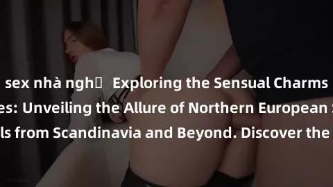 sex nhà nghỉ Exploring the Sensual Charms of Nordic Beauties: Unveiling the Allure of Northern European Sexiness in Girls from Scandinavia and Beyond. Discover the Seductive Secrets of Northern Europe
