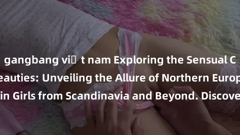 gangbang việt nam Exploring the Sensual Charms of Nordic Beauties: Unveiling the Allure of Northern European Sexiness in Girls from Scandinavia and Beyond. Discover the Seductive Secrets of Northern E