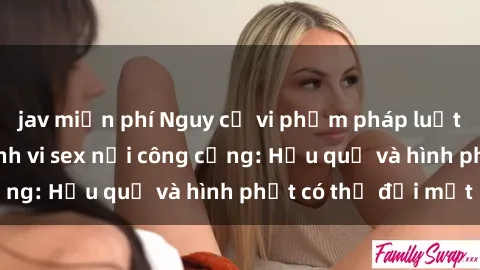 jav miễn phí Nguy cơ vi phạm pháp luật khi thực hiện hành vi sex nơi công cộng: Hậu quả và hình phạt có thể đối mặt