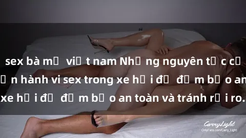 sex bà mẹ việt nam Những nguyên tắc cần nhớ khi thực hiện hành vi sex trong xe hơi để đảm bảo an toàn và tránh rủi ro.