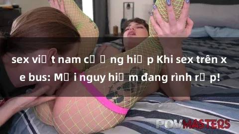 sex việt nam cưỡng hiếp Khi sex trên xe bus: Mối nguy hiểm đang rình rập!