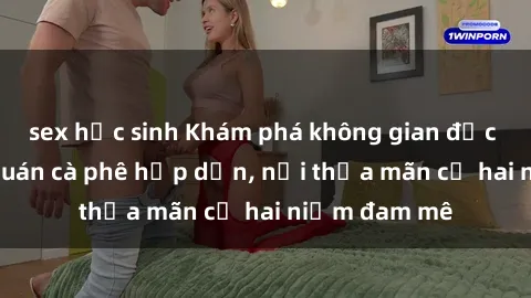 sex học sinh Khám phá không gian độc đáo tại sex quán cà phê hấp dẫn, nơi thỏa mãn cả hai niềm đam mê
