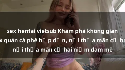 sex hentai vietsub Khám phá không gian độc đáo tại sex quán cà phê hấp dẫn, nơi thỏa mãn cả hai niềm đam mê