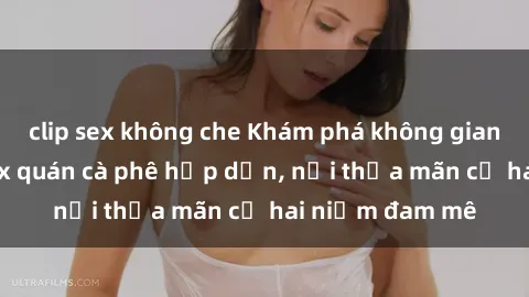 clip sex không che Khám phá không gian độc đáo tại sex quán cà phê hấp dẫn, nơi thỏa mãn cả hai niềm đam mê