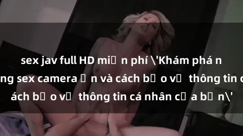 sex jav full HD miễn phí 'Khám phá nguy cơ của việc sử dụng sex camera ẩn và cách bảo vệ thông tin cá nhân của bạn'
