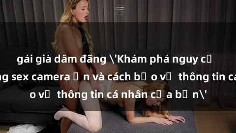 gái già dâm đãng 'Khám phá nguy cơ của việc sử dụng sex camera ẩn và cách bảo vệ thông tin cá nhân của bạn'