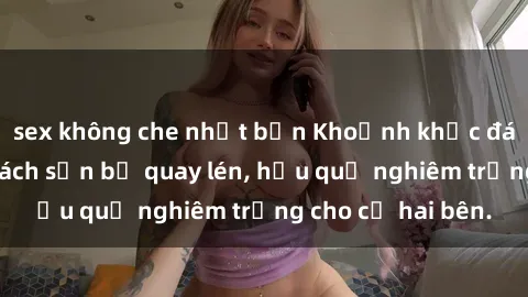 sex không che nhật bản Khoảnh khắc đáng buồn: Sex khách sạn bị quay lén, hậu quả nghiêm trọng cho cả hai bên.