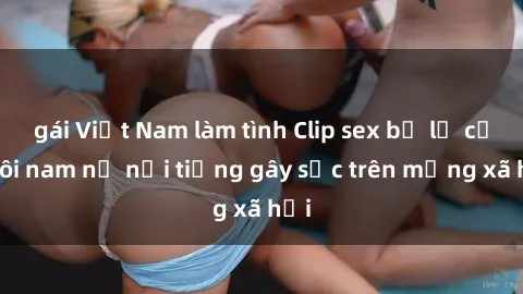 gái Việt Nam làm tình Clip sex bị lộ của đôi nam nữ nổi tiếng gây sốc trên mạng xã hội