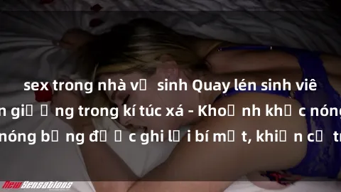 sex trong nhà vệ sinh Quay lén sinh viên làm tình ngay trên giường trong kí túc xá - Khoảnh khắc nóng bỏng được ghi lại bí mật, khiến cả trường học xôn xao.