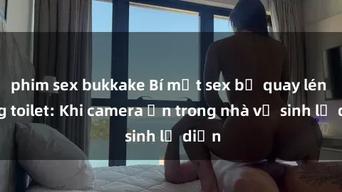 phim sex bukkake Bí mật sex bị quay lén trong toilet: Khi camera ẩn trong nhà vệ sinh lộ diện