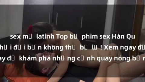 sex mỹ latinh Top bộ phim sex Hàn Quốc hot nhất mọi thời đại bạn không thể bỏ lỡ! Xem ngay để khám phá những cảnh quay nóng bỏng, đầy nghẹt thở!