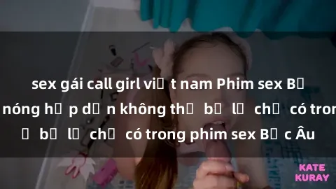 sex gái call girl việt nam Phim sex Bắc Âu: Những cảnh nóng hấp dẫn không thể bỏ lỡ chỉ có trong phim sex Bắc Âu