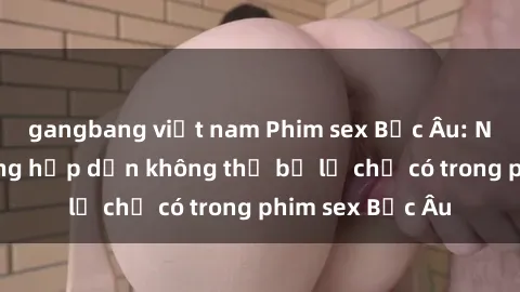 gangbang việt nam Phim sex Bắc Âu: Những cảnh nóng hấp dẫn không thể bỏ lỡ chỉ có trong phim sex Bắc Âu