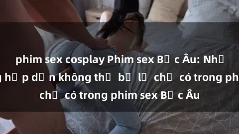 phim sex cosplay Phim sex Bắc Âu: Những cảnh nóng hấp dẫn không thể bỏ lỡ chỉ có trong phim sex Bắc Âu