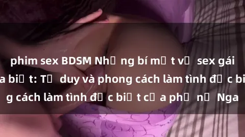 phim sex BDSM Những bí mật về sex gái Nga mà bạn chưa biết: Tư duy và phong cách làm tình đặc biệt của phụ nữ Nga