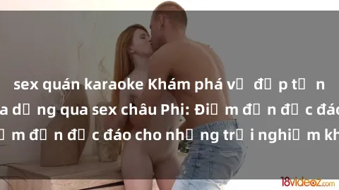 sex quán karaoke Khám phá vẻ đẹp tự nhiên và văn hóa đa dạng qua sex châu Phi: Điểm đến độc đáo cho những trải nghiệm khó quên
