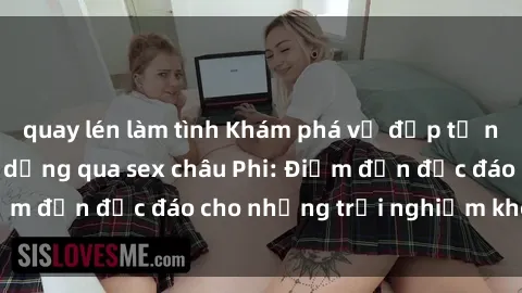 quay lén làm tình Khám phá vẻ đẹp tự nhiên và văn hóa đa dạng qua sex châu Phi: Điểm đến độc đáo cho những trải nghiệm khó quên