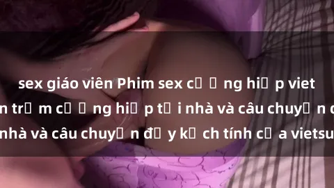 sex giáo viên Phim sex cưỡng hiếp vietsub: Nữ sinh bị tên trộm cưỡng hiếp tại nhà và câu chuyện đầy kịch tính của vietsub