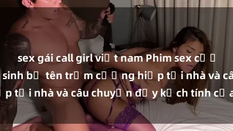 sex gái call girl việt nam Phim sex cưỡng hiếp vietsub: Nữ sinh bị tên trộm cưỡng hiếp tại nhà và câu chuyện đầy kịch tính của vietsub