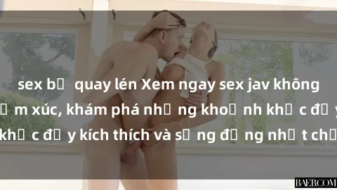 sex bị quay lén Xem ngay sex jav không che để thỏa mãn cảm xúc, khám phá những khoảnh khắc đầy kích thích và sống động nhất chỉ trong click!