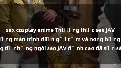 sex cosplay anime Thưởng thức sex JAV idol miễn phí: Những màn trình diễn gợi cảm và nóng bỏng từ những ngôi sao JAV đỉnh cao đã sẵn sàng để bạn khám phá.