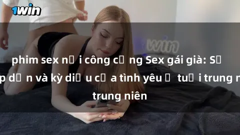 phim sex nơi công cộng Sex gái già: Sự hấp dẫn và kỳ diệu của tình yêu ở tuổi trung niên