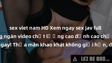 sex viet nam HD Xem ngay sex jav full HD miễn phí - Hàng ngàn video chất lượng cao đỉnh cao chỉ cần click vào ngay! Thỏa mãn khao khát không giới hạn, đón chờ những trải nghiệm mới lạ!