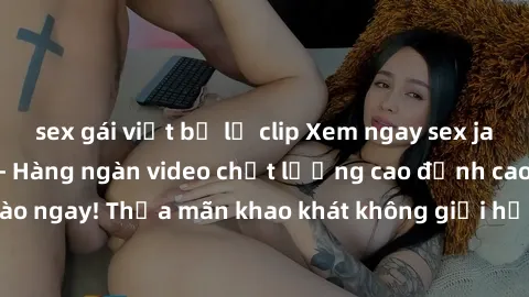sex gái việt bị lộ clip Xem ngay sex jav full HD miễn phí - Hàng ngàn video chất lượng cao đỉnh cao chỉ cần click vào ngay! Thỏa mãn khao khát không giới hạn, đón chờ những trải nghiệm mới lạ!