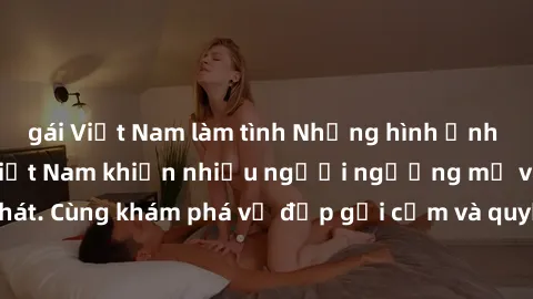 gái Việt Nam làm tình Những hình ảnh sex gái sinh viên Việt Nam khiến nhiều người ngưỡng mộ và thèm khát. Cùng khám phá vẻ đẹp gợi cảm và quyến rũ của những cô gái trẻ này.