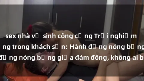 sex nhà vệ sinh công cộng Trải nghiệm sex sinh viên sôi động trong khách sạn: Hành động nóng bỏng giữa đám đông, không ai bị bỏ lỡ