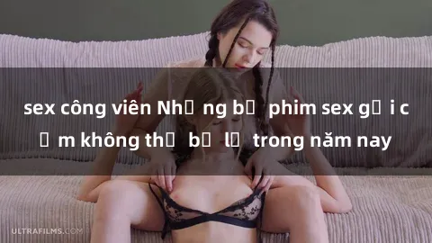 sex công viên Những bộ phim sex gợi cảm không thể bỏ lỡ trong năm nay