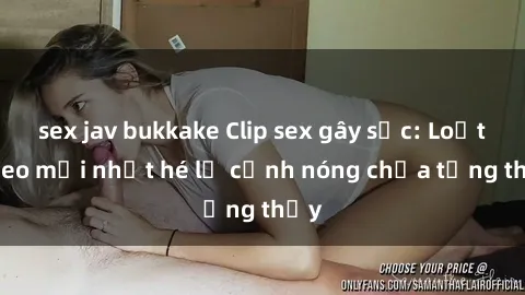 sex jav bukkake Clip sex gây sốc: Loạt video mới nhất hé lộ cảnh nóng chưa từng thấy