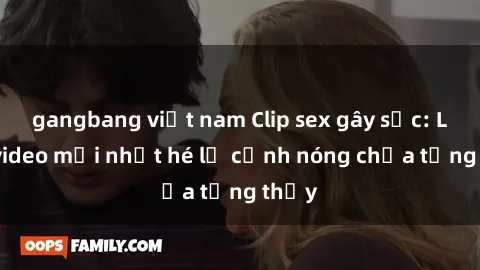 gangbang việt nam Clip sex gây sốc: Loạt video mới nhất hé lộ cảnh nóng chưa từng thấy
