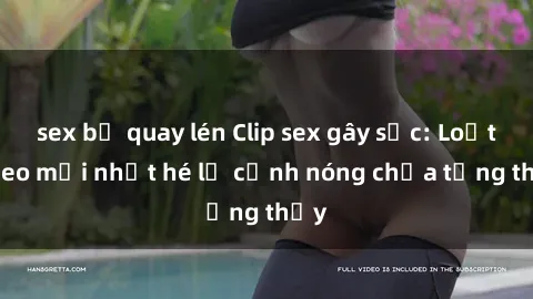 sex bị quay lén Clip sex gây sốc: Loạt video mới nhất hé lộ cảnh nóng chưa từng thấy