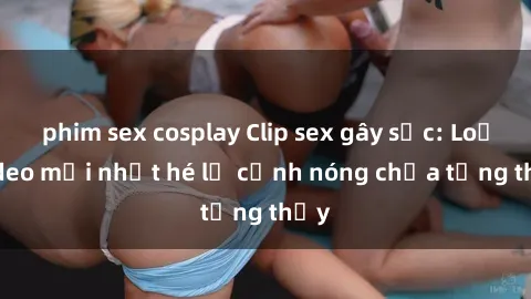phim sex cosplay Clip sex gây sốc: Loạt video mới nhất hé lộ cảnh nóng chưa từng thấy
