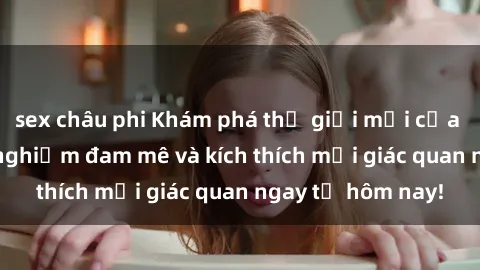 sex châu phi Khám phá thế giới mới của sex online: trải nghiệm đam mê và kích thích mọi giác quan ngay từ hôm nay!