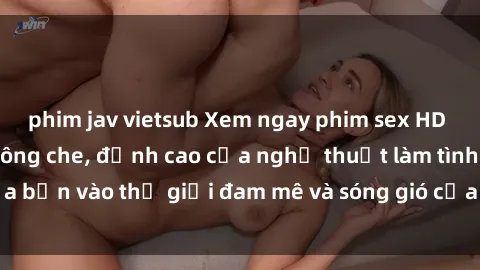 phim jav vietsub Xem ngay phim sex HD chất lượng cao không che, đỉnh cao của nghệ thuật làm tình, đưa bạn vào thế giới đam mê và sóng gió của tình yêu không giới hạn.