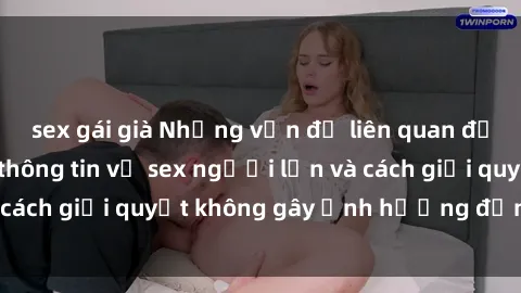 sex gái già Những vấn đề liên quan đến việc tiếp cận thông tin về sex người lớn và cách giải quyết không gây ảnh hưởng đến trẻ em