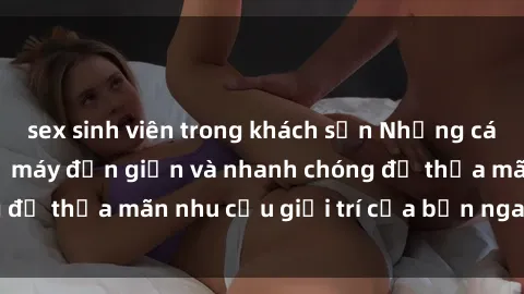 sex sinh viên trong khách sạn Những cách tải phim sex về máy đơn giản và nhanh chóng để thỏa mãn nhu cầu giải trí của bạn ngay tại nhà