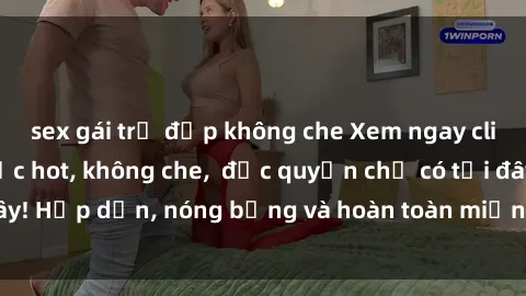 sex gái trẻ đẹp không che Xem ngay clip sex không che cực hot, không che,  độc quyền chỉ có tại đây! Hấp dẫn, nóng bỏng và hoàn toàn miễn phí, không thể bỏ qua!