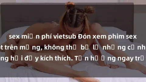 sex miễn phí vietsub Đón xem phim sex mới nhất đang hot trên mạng, không thể bỏ lỡ những cảnh nóng hổi đầy kích thích. Tận hưởng ngay trước khi bị xoá chóng mặt!
