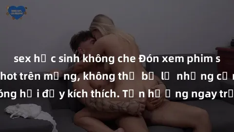 sex học sinh không che Đón xem phim sex mới nhất đang hot trên mạng, không thể bỏ lỡ những cảnh nóng hổi đầy kích thích. Tận hưởng ngay trước khi bị xoá chóng mặt!